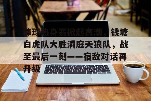 棒球热身赛掀起高潮，钱塘白虎队大胜洞庭天狼队，战至最后一刻——宿敌对话再升级的简单介绍